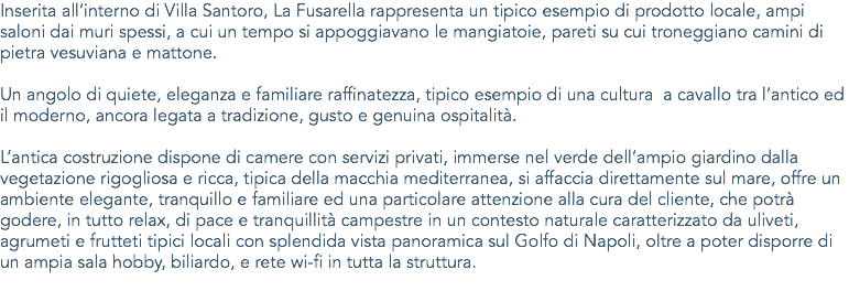 Inserita all’interno di Villa Santoro, La Fusarella rappresenta un tipico esempio di prodotto locale, ampi saloni dai muri spessi, a cui un tempo si appoggiavano le mangiatoie, pareti su cui troneggiano camini di pietra vesuviana e mattone. Un angolo di quiete, eleganza e familiare raffinatezza, tipico esempio di una cultura a cavallo tra l’antico ed il moderno, ancora legata a tradizione, gusto e genuina ospitalità. L’antica costruzione dispone di camere con servizi privati, immerse nel verde dell’ampio giardino dalla vegetazione rigogliosa e ricca, tipica della macchia mediterranea, si affaccia direttamente sul mare, offre un ambiente elegante, tranquillo e familiare ed una particolare attenzione alla cura del cliente, che potrà godere, in tutto relax, di pace e tranquillità campestre in un contesto naturale caratterizzato da uliveti, agrumeti e frutteti tipici locali con splendida vista panoramica sul Golfo di Napoli, oltre a poter disporre di un ampia sala hobby, biliardo, e rete wi-fi in tutta la struttura.
