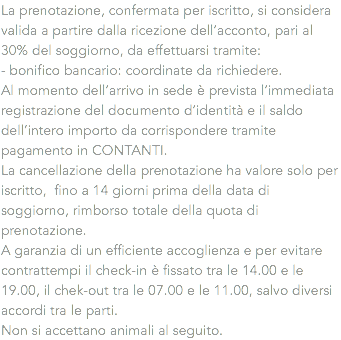 La prenotazione, confermata per iscritto, si considera valida a partire dalla ricezione dell’acconto, pari al 30% del soggiorno, da effettuarsi tramite:
- bonifico bancario: coordinate da richiedere.
Al momento dell’arrivo in sede è prevista l’immediata registrazione del documento d’identità e il saldo dell’intero importo da corrispondere tramite pagamento in CONTANTI.
La cancellazione della prenotazione ha valore solo per iscritto, fino a 14 giorni prima della data di soggiorno, rimborso totale della quota di prenotazione.
A garanzia di un efficiente accoglienza e per evitare contrattempi il check-in è fissato tra le 14.00 e le 19.00, il chek-out tra le 07.00 e le 11.00, salvo diversi accordi tra le parti. Non si accettano animali al seguito.