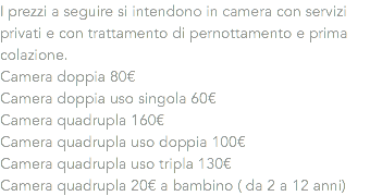 I prezzi a seguire si intendono in camera con servizi privati e con trattamento di pernottamento e prima colazione.
Camera doppia 80€
Camera doppia uso singola 60€
Camera quadrupla 160€
Camera quadrupla uso doppia 100€
Camera quadrupla uso tripla 130€
Camera quadrupla 20€ a bambino ( da 2 a 12 anni)