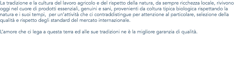 La tradizione e la cultura del lavoro agricolo e del rispetto della natura, da sempre ricchezza locale, rivivono oggi nel cuore di prodotti essenziali, genuini e sani, provenienti da coltura tipica biologica rispettando la natura e i suoi tempi, per un’attività che ci contraddistingue per attenzione al particolare, selezione della qualità e rispetto degli standard del mercato internazionale. L’amore che ci lega a questa terra ed alle sue tradizioni ne è la migliore garanzia di qualità.
