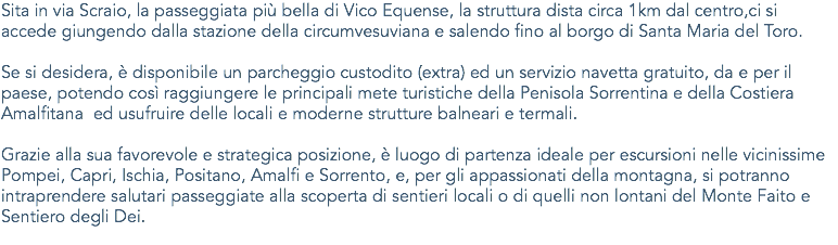 Sita in via Scraio, la passeggiata più bella di Vico Equense, la struttura dista circa 1km dal centro,ci si accede giungendo dalla stazione della circumvesuviana e salendo fino al borgo di Santa Maria del Toro. Se si desidera, è disponibile un parcheggio custodito (extra) ed un servizio navetta gratuito, da e per il paese, potendo così raggiungere le principali mete turistiche della Penisola Sorrentina e della Costiera Amalfitana ed usufruire delle locali e moderne strutture balneari e termali. Grazie alla sua favorevole e strategica posizione, è luogo di partenza ideale per escursioni nelle vicinissime Pompei, Capri, Ischia, Positano, Amalfi e Sorrento, e, per gli appassionati della montagna, si potranno intraprendere salutari passeggiate alla scoperta di sentieri locali o di quelli non lontani del Monte Faito e Sentiero degli Dei.
